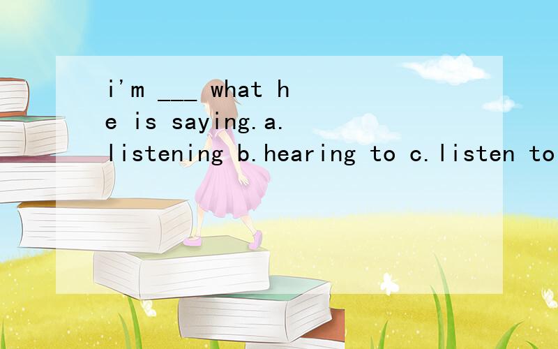 i'm ___ what he is saying.a.listening b.hearing to c.listen to d.listening to