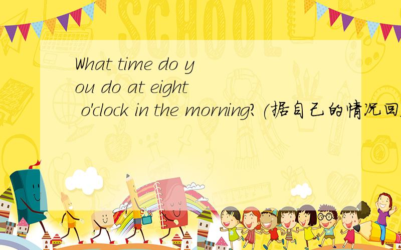 What time do you do at eight o'clock in the morning?(据自己的情况回答）