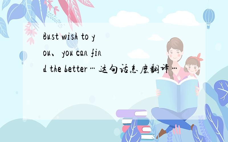Bust wish to you、you can find the better…这句话怎麽翻译…