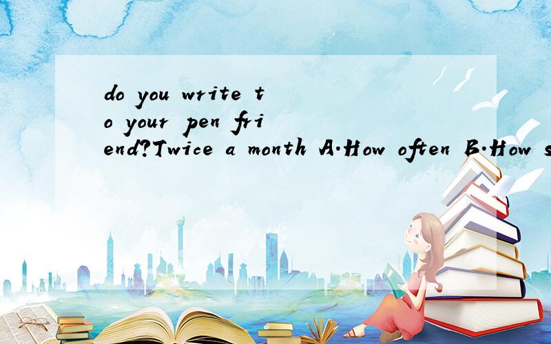 do you write to your pen friend?Twice a month A.How often B.How soon C.How long D.Howmany times