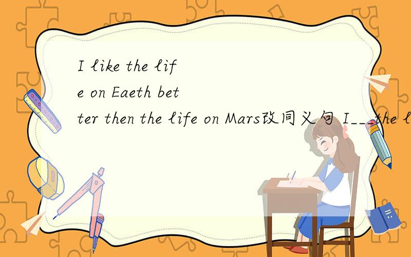I like the life on Eaeth better then the life on Mars改同义句 I___the life on Earth ___ the life on Mars