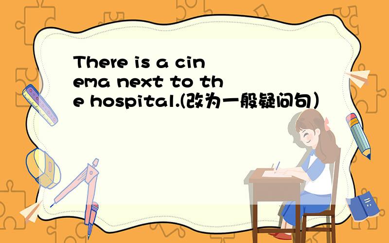 There is a cinema next to the hospital.(改为一般疑问句）