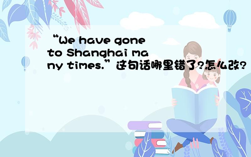 “We have gone to Shanghai many times.”这句话哪里错了?怎么改?