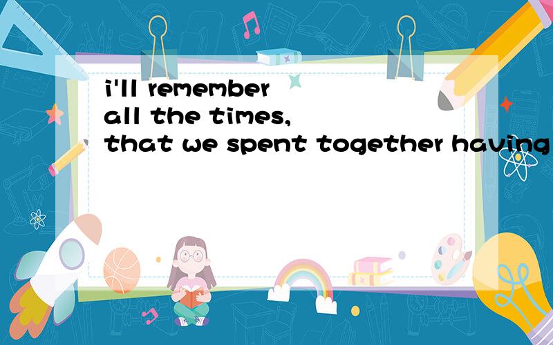 i'll remember all the times,that we spent together having fun 1all the times?是什么东西?有这个表砝码?应该是all the time 2spent后面可以直接跟together?还有什么叫spent having fun