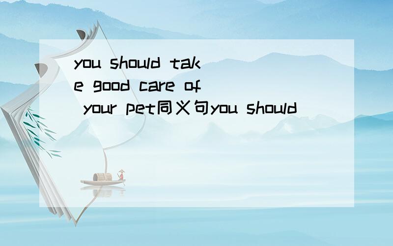 you should take good care of your pet同义句you should ___ ___ your pet ___