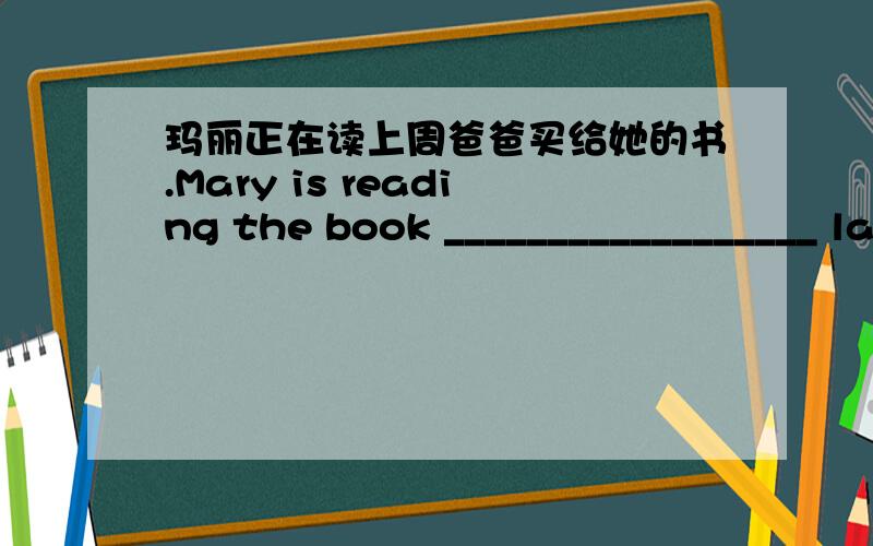 玛丽正在读上周爸爸买给她的书.Mary is reading the book __________________ last week.