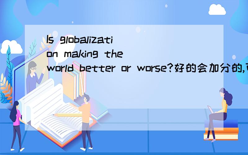 Is globalization making the world better or worse?好的会加分的,可以用下列理由advantages:1.Provide investment opportunities 2.create jobs3.boost the world economy4.raising their living standards5.giving us a wider range of productsdisadva