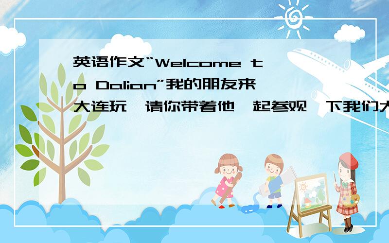 英语作文“Welcome to Dalian”我的朋友来大连玩,请你带着他一起参观一下我们大连的美景把.