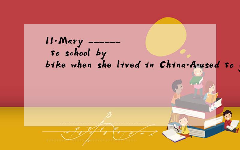 11.Mary ______ to school by bike when she lived in China.A.used to go B.was used to goC.was used going
