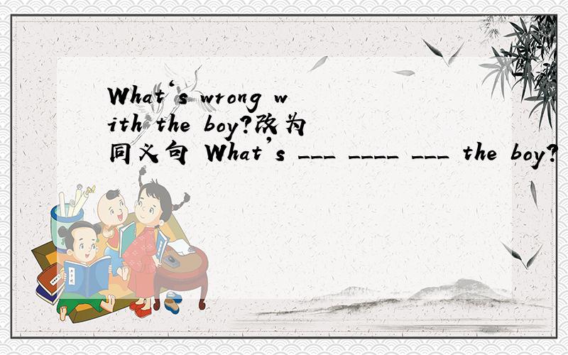 What‘s wrong with the boy?改为同义句 What's ___ ____ ___ the boy?