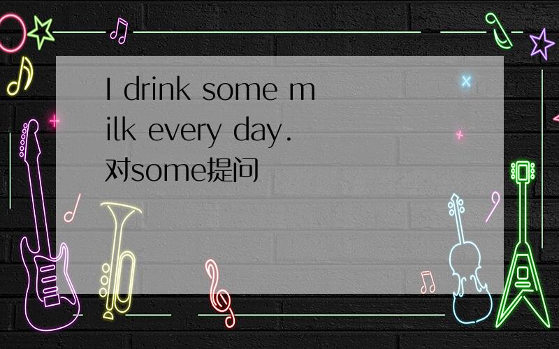 I drink some milk every day.对some提问