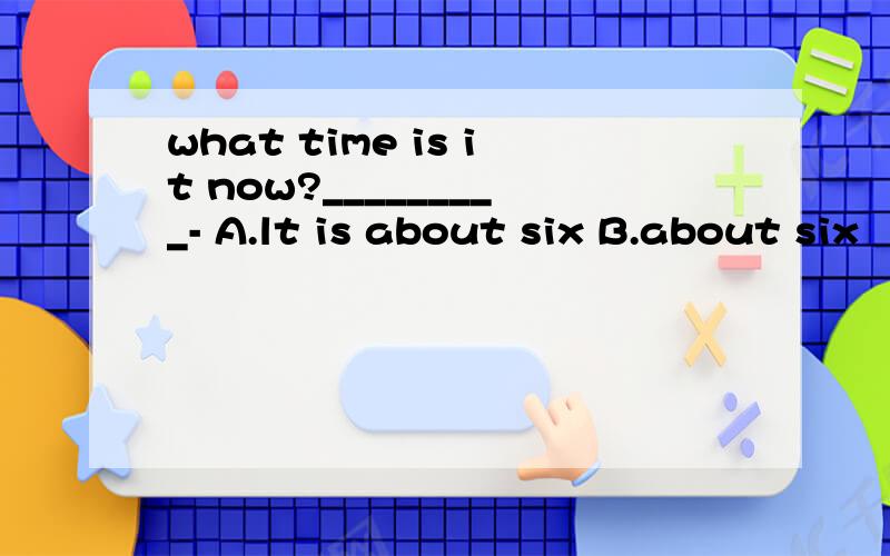 what time is it now?_________- A.lt is about six B.about six