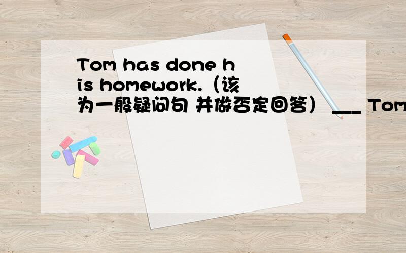 Tom has done his homework.（该为一般疑问句 并做否定回答） ___ Tom___ his homework?______,_____.求求你了