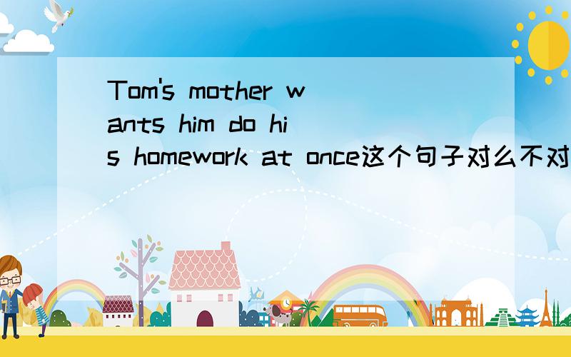 Tom's mother wants him do his homework at once这个句子对么不对请帮我改过来