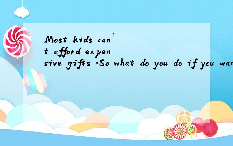 Most kids can't afford expensive gifts .So what do you do if you want to give gifts to the importan重发一遍 全文是这样的Most kids can't afford expensive gifts .So what do you do if you want to give gifts to the important people in your life