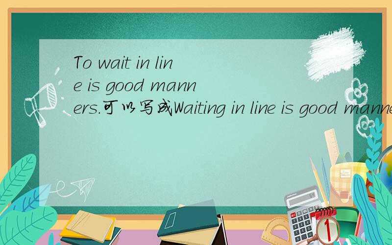 To wait in line is good manners.可以写成Waiting in line is good manners吗?如果不可以请说明理由~……,^-^