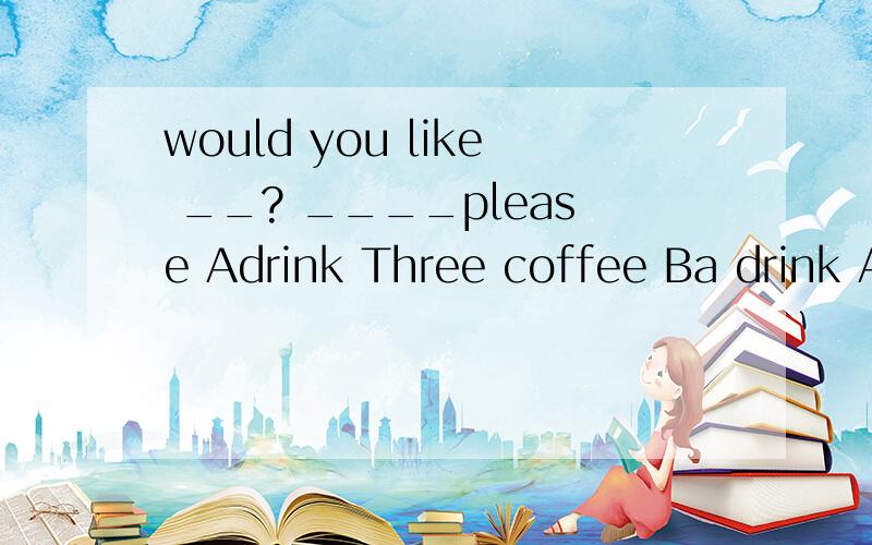 would you like __? ____please Adrink Three coffee Ba drink A coffee