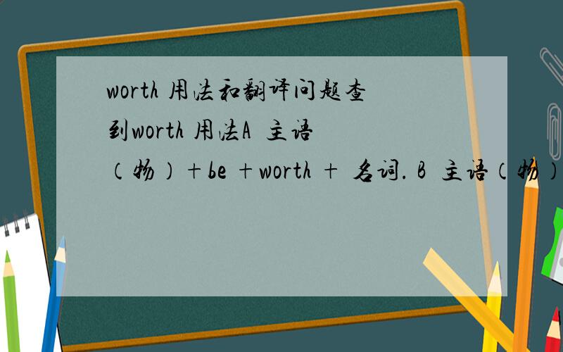 worth 用法和翻译问题查到worth 用法A  主语（物）+be +worth + 名词. B  主语（物）+ be + worth +动名词. 1   看到网上有这么写的 You are worth it  这么写句子,语法对么?be worth 后面接 名词,和动名词, 这