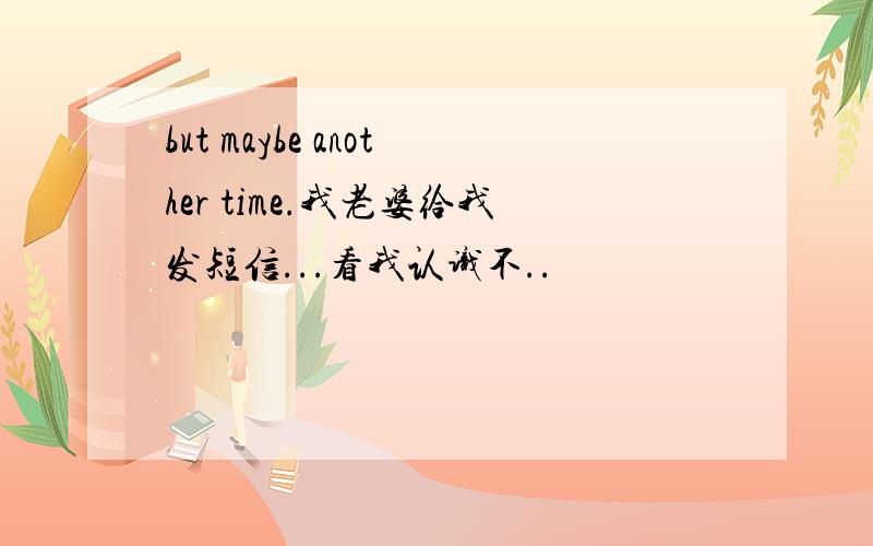 but maybe another time.我老婆给我发短信...看我认识不..