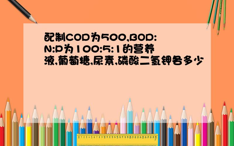 配制COD为500,BOD:N:P为100:5:1的营养液,葡萄糖,尿素,磷酸二氢钾各多少