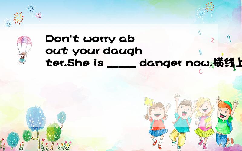 Don't worry about your daughter.She is _____ danger now.横线上填什么?