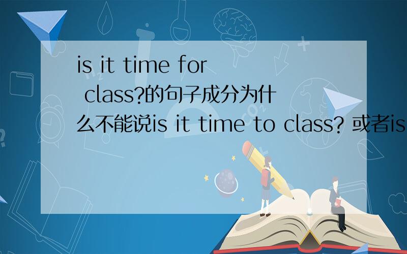 is it time for class?的句子成分为什么不能说is it time to class? 或者is it time for the class?