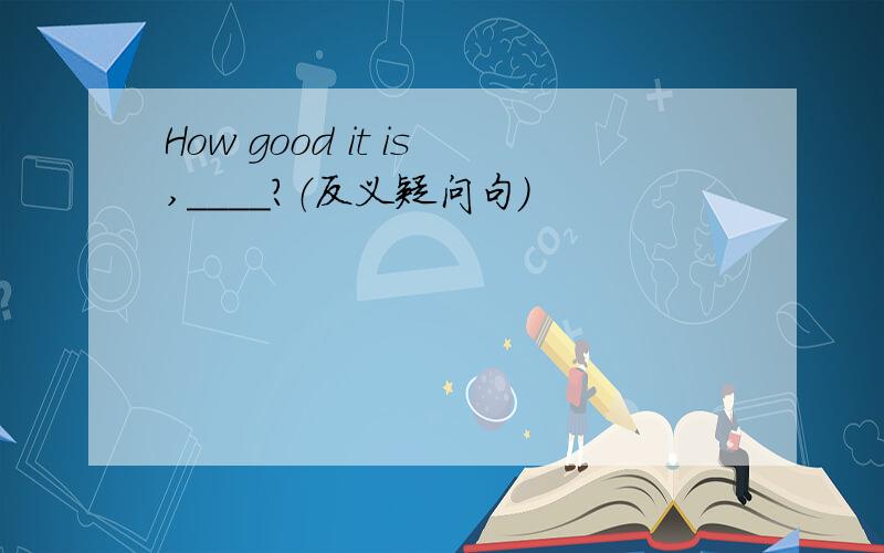 How good it is,____?（反义疑问句）