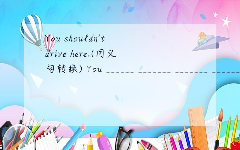 You shouldn't drive here.(同义句转换) You ______ _______ _______ ________ drive here.