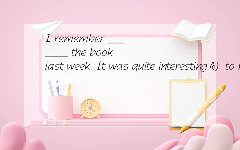 I remember _______ the book last week. It was quite interesting.A)  to read                         B)  reading        C)  to be reading                   D)  to have been read