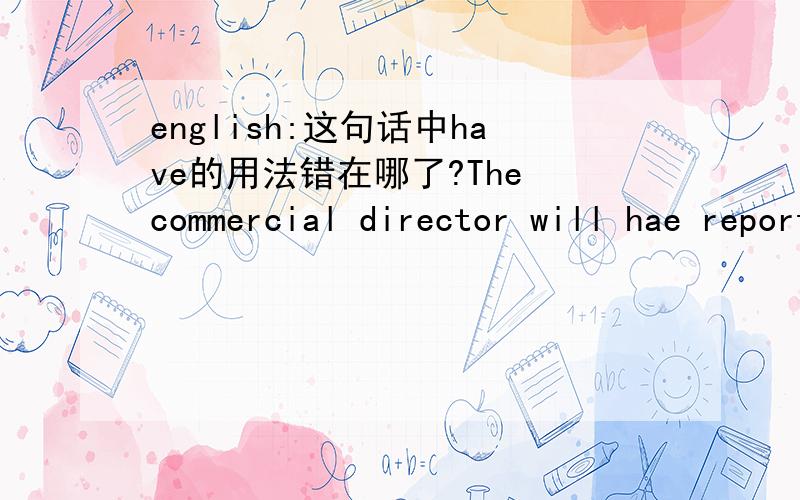 english:这句话中have的用法错在哪了?The commercial director will hae report directly to the genera manager and will be expected to provide with both leadership and hands-on coaching to the staff .The commercial director will have report der