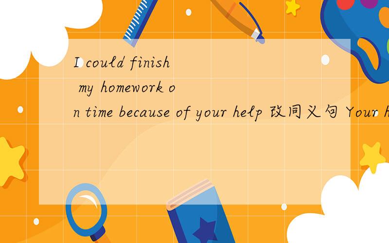 I could finish my homework on time because of your help 改同义句 Your help ___ ___ possible for meI could finish my homework on time because of your help.改同义句 Your help ___ ___ possible for me ___ ___ my home work on time.（麻烦说明