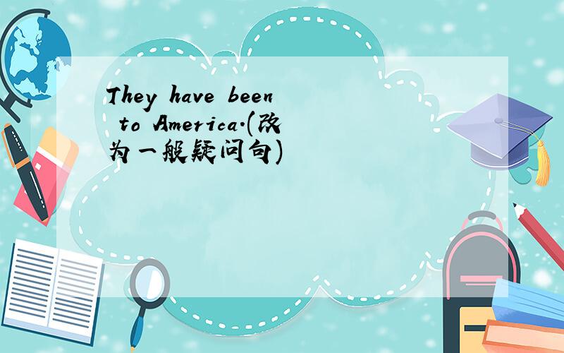 They have been to America.(改为一般疑问句)