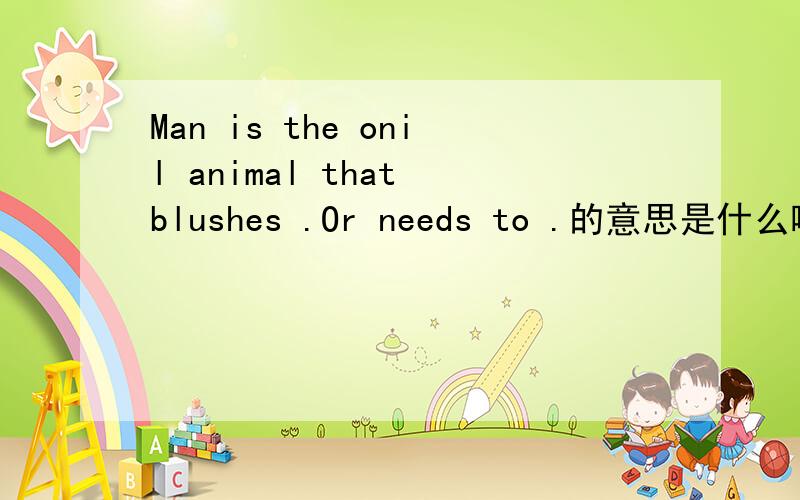 Man is the onil animal that blushes .Or needs to .的意思是什么啊..我有用啊.十万火急呢...