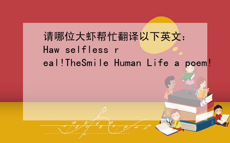 请哪位大虾帮忙翻译以下英文：Haw selfless real!TheSmile Human Life a poem!