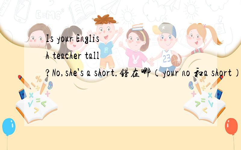 Is your English teacher tall?No,she's a short.错在哪（your no 和a short）3选1怎么改对
