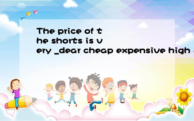 The price of the shorts is very _dear cheap expensive high 选完后解释一下其他为什么不对,那价格便宜应该用什么单词
