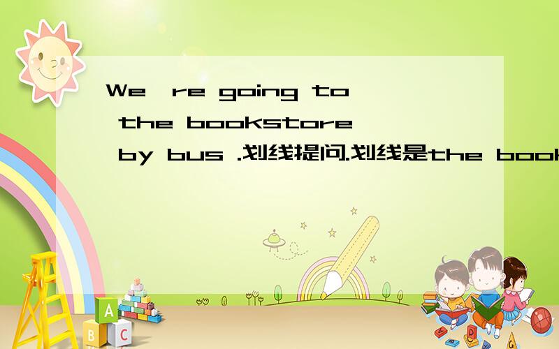 We're going to the bookstore by bus .划线提问.划线是the bookstore l'm going to wsrt my anuttogether 第一个划线wist my第二个划线 together