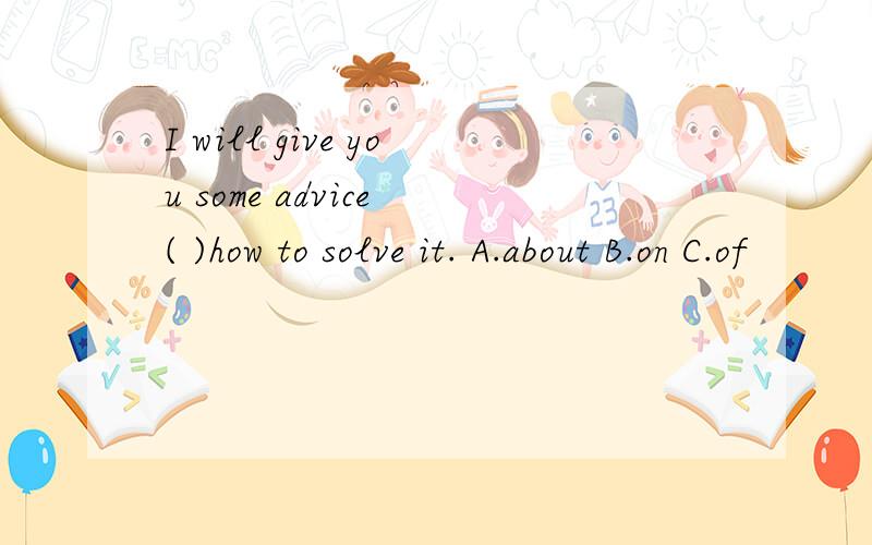 I will give you some advice ( )how to solve it. A.about B.on C.of