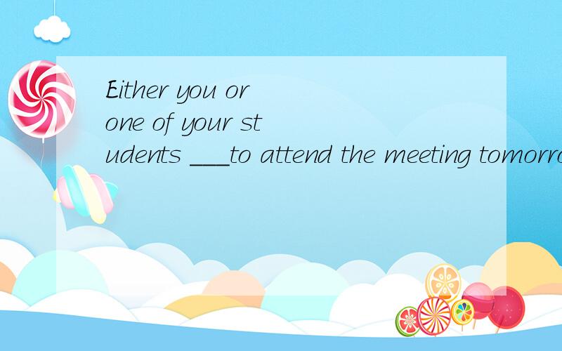 Either you or one of your students ___to attend the meeting tomorrow.A.are B.is C.have D.be