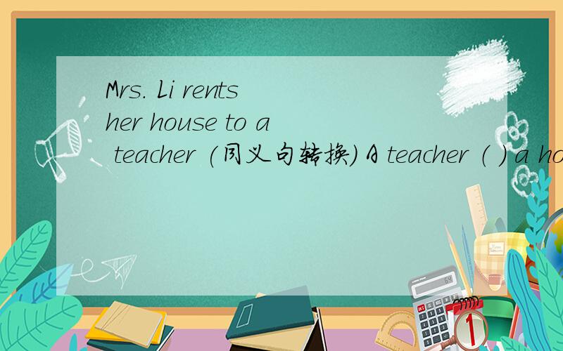 Mrs. Li rents her house to a teacher (同义句转换） A teacher （ ） a house ( ) Mrs.Li