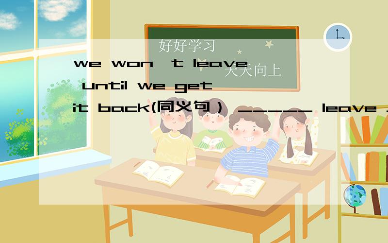 we won't leave until we get it back(同义句） _____ leave ______ we get it back
