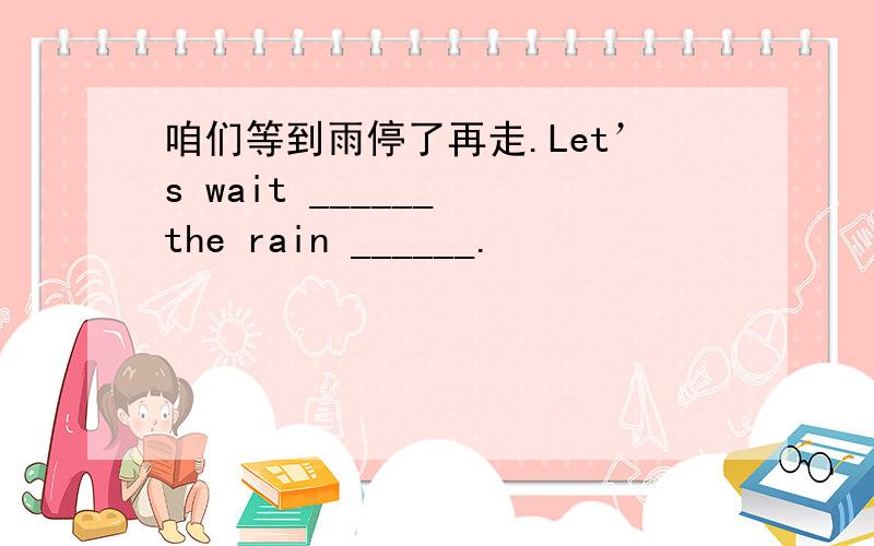 咱们等到雨停了再走.Let’s wait ______ the rain ______.