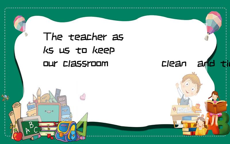 The teacher asks us to keep our classroom____(clean)and tidy