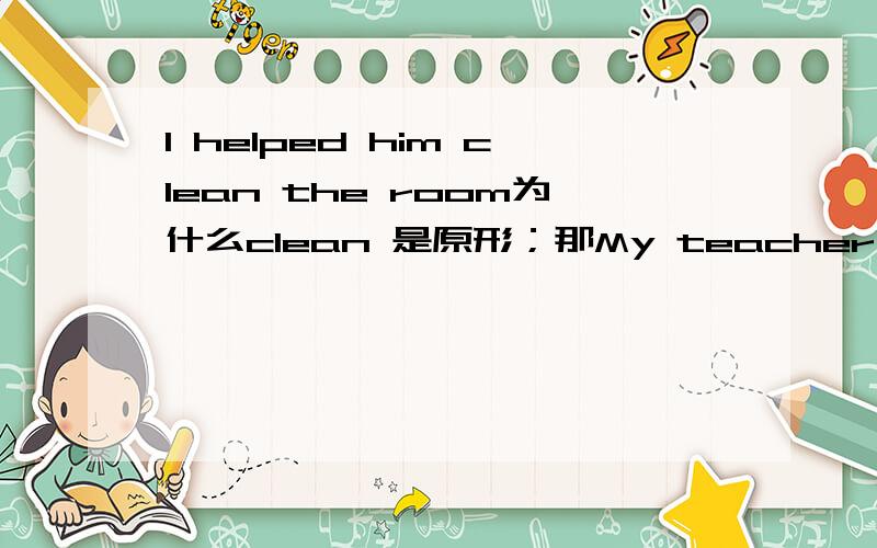 I helped him clean the room为什么clean 是原形；那My teacher asked me (clean)the office,clean加ed吗什么情况前后都变,为什么有时后面的一个词就不变过去式