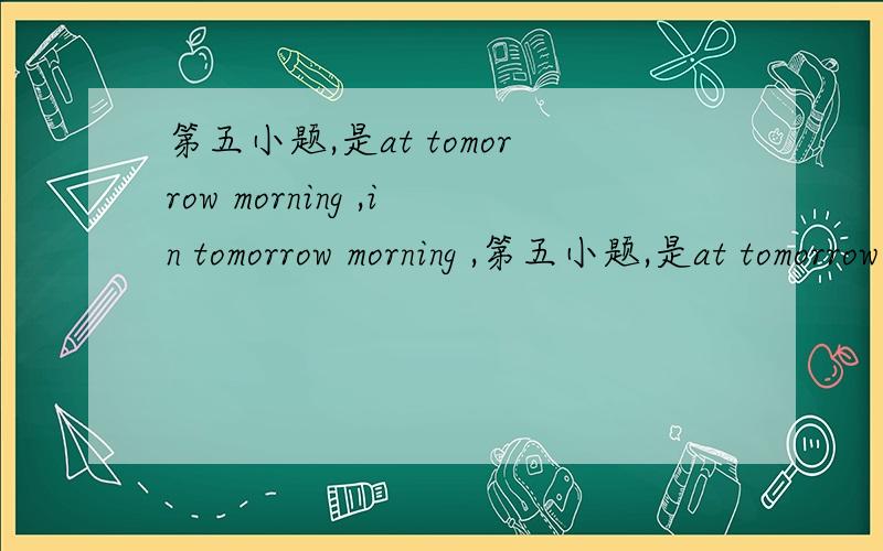 第五小题,是at tomorrow morning ,in tomorrow morning ,第五小题,是at tomorrow morning ,in tomorrow morning , 还是on tomorrow morning ,或是直接为tomorrow morning