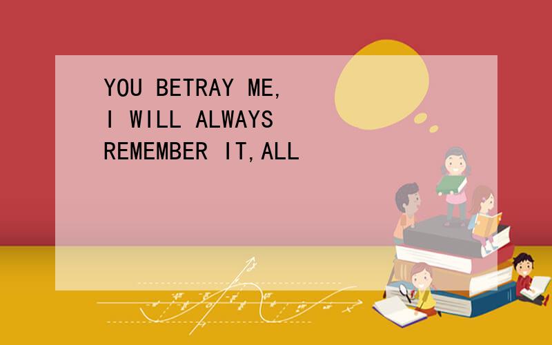 YOU BETRAY ME,I WILL ALWAYS REMEMBER IT,ALL
