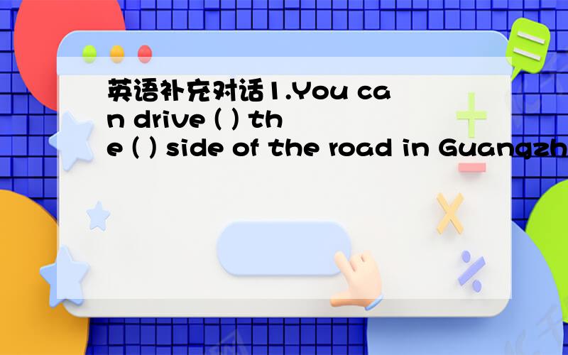 英语补充对话1.You can drive ( ) the ( ) side of the road in Guangzhou.2.In HK,we ( ) drive on the right side of the road,we must drive on the ( ) side of the road.