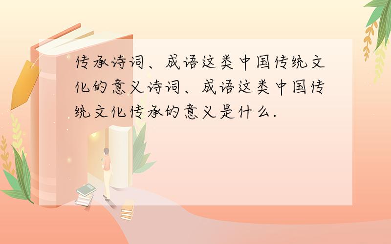 传承诗词、成语这类中国传统文化的意义诗词、成语这类中国传统文化传承的意义是什么.