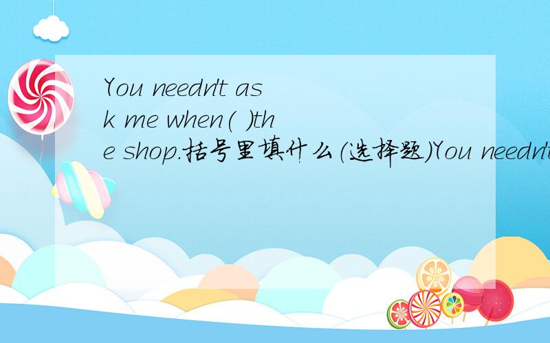 You needn't ask me when( )the shop.括号里填什么（选择题）You needn't ask me when( )the shop.A.opened B.open C.to open D.opening括号里填什么?为什么？