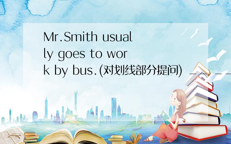 Mr.Smith usually goes to work by bus.(对划线部分提问) __ __ Mr.Smith usually __ to work?